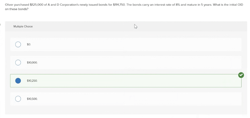 Oliver purchased $125,000 of A and D Corporation's newly issued bonds for $114,750. The bonds carry an interest rate of 8% and mature in 5 years. What is the initial OID on these bonds? ACCT M50 PRINCIPLES OF INCOME TAXATION PRACTICE EXAM FREE SOLVED ANSWERS