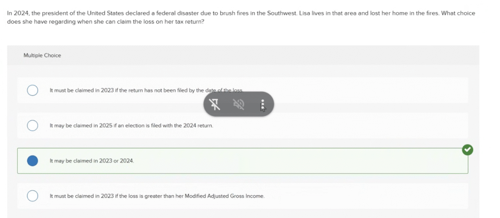 In 2024, the president of the United States declared a federal disaster due to brush fires in the Southwest. Lisa lives in that area and lost her home in the fires. What choice does she have regarding when she can claim the loss on her tax return? ACCT M50 PRINCIPLES OF INCOME TAXATION PRACTICE EXAM FREE SOLVED ANSWERS